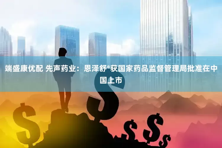 端盛康优配 先声药业：恩泽舒®获国家药品监督管理局批准在中国上市