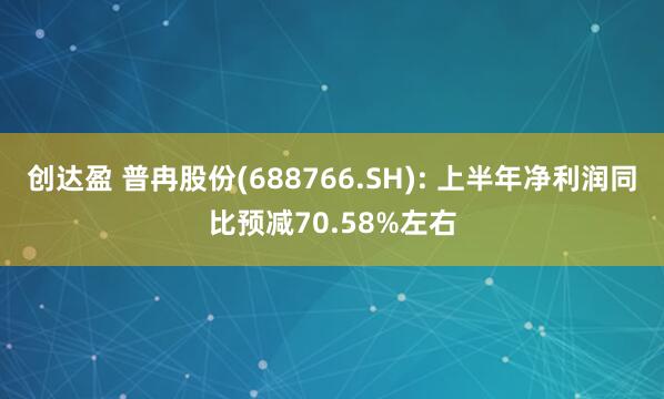 创达盈 普冉股份(688766.SH): 上半年净利润同比预减70.58%左右