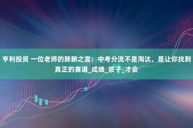 亨利投资 一位老师的肺腑之言：中考分流不是淘汰，是让你找到真正的赛道_成绩_孩子_才会