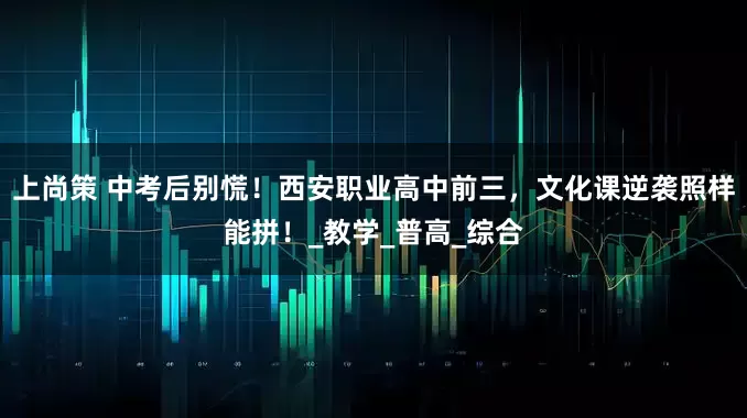 上尚策 中考后别慌！西安职业高中前三，文化课逆袭照样能拼！_教学_普高_综合