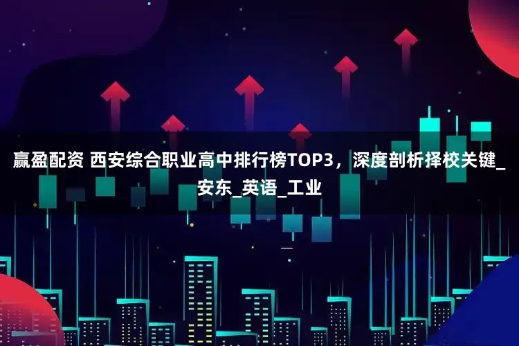 赢盈配资 西安综合职业高中排行榜TOP3，深度剖析择校关键_安东_英语_工业