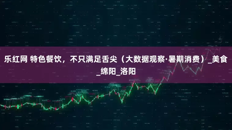 乐红网 特色餐饮，不只满足舌尖（大数据观察·暑期消费）_美食_绵阳_洛阳