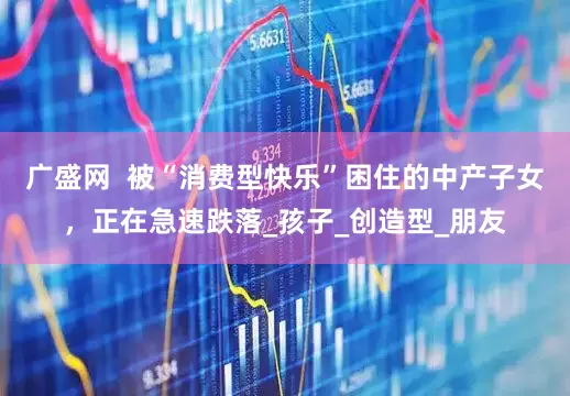 广盛网  被“消费型快乐”困住的中产子女，正在急速跌落_孩子_创造型_朋友