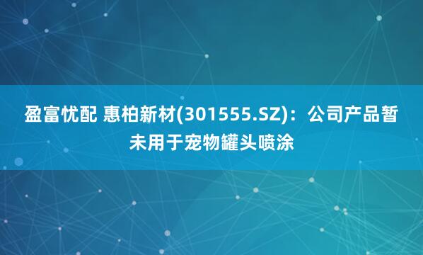 盈富忧配 惠柏新材(301555.SZ)：公司产品暂未用于宠物罐头喷涂