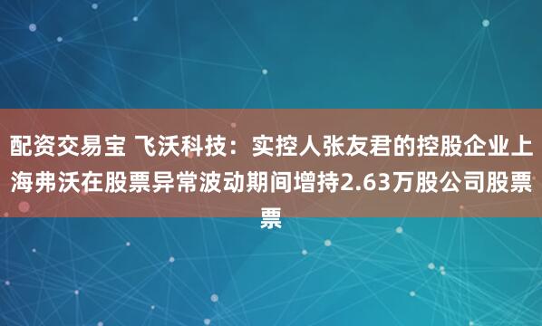 配资交易宝 飞沃科技：实控人张友君的控股企业上海弗沃在股票异常波动期间增持2.63万股公司股票