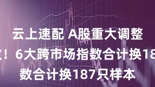 云上速配 A股重大调整明日生效！6大跨市场指数合计换187只样本
